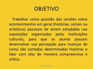 OBJETIVO Trabalhar coma questão das versões sobre acontecimentos em geral (histórias, sociais ou artísticos) passíveis de serem estudadas nas exposições organizadas pelas instituições culturais, para que os alunos possam desenvolver sua percepção para nuanças de como são contadas determinadas histórias e lidar com elas de maneira compreensiva e crítica. DIVINA BORGHESAN 