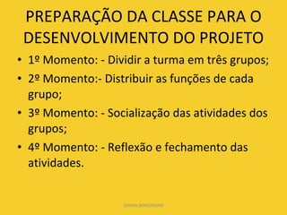 PREPARAÇÃO DA CLASSE PARA O DESENVOLVIMENTO DO PROJETO 1º Momento: - Dividir a turma em três grupos; 2º Momento:- Distribuir as funções de cada grupo; 3º Momento: - Socialização das atividades dos grupos; 4º Momento: - Reflexão e fechamento das atividades. DIVINA BORGHESAN 