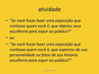 atividade “ Se você fosse fazer uma exposição que contasse quem você é,  que objetos seus escolheria para expor ao público?”  ou “ Se você fosse fazer uma exposição que contasse quem você é,  que aspectos de sua personalidade ou fatos de sua história escolheria para expor ao público?”.  DIVINA BORGHESAN 