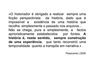 «O historiador é obrigado a realizar sempre uma
ﬁcção perspectivista da história, dado que é
impossível a     existência de uma história que
recolha simplesmente o passado nos arquivos…
Não se chega, pura e simplesmente, a factos
aprioristicamente estabelecidos    por fontes. A
história é, neste sentido, sempre construção
de uma experiência, que tanto reconstrói uma
temporalidade quanto a transpõe em narrativa.»

                                   Pesavento | 2000
 