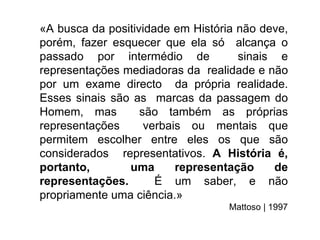 «A busca da positividade em História não deve,
porém, fazer esquecer que ela só alcança o
passado por intermédio de            sinais e
representações mediadoras da realidade e não
por um exame directo da própria realidade.
Esses sinais são as marcas da passagem do
Homem, mas         são também as próprias
representações      verbais ou mentais que
permitem escolher entre eles os que são
considerados representativos. A História é,
portanto,       uma       representação    de
representações.       É um saber, e não
propriamente uma ciência.»
                                   Mattoso | 1997
 