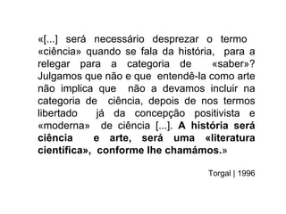«[...] será necessário desprezar o termo
«ciência» quando se fala da história, para a
relegar para a categoria de         «saber»?
Julgamos que não e que entendê-la como arte
não implica que não a devamos incluir na
categoria de ciência, depois de nos termos
libertado   já da concepção positivista e
«moderna» de ciência [...]. A história será
ciência     e arte, será uma «literatura
cientíﬁca», conforme lhe chamámos.»

                                  Torgal | 1996
 