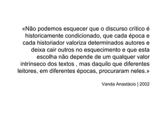 «Não podemos esquecer que o discurso crítico é
    historicamente condicionado, que cada época e
  cada historiador valoriza determinados autores e
      deixa cair outros no esquecimento e que esta
         escolha não depende de um qualquer valor
 intrínseco dos textos , mas daquilo que diferentes
leitores, em diferentes épocas, procuraram neles.»

                                Vanda Anastácio | 2002
 