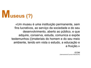 Museus (?)
       «Um museu é uma instituição permanente, sem
      fins lucrativos, ao serviço da sociedade e do seu
             desenvolvimento, aberto ao público, e que
          adquire, conserva, estuda, comunica e expõe
   testemunhos (i)materiais do homem e do seu meio
     ambiente, tendo em vista o estudo, a educação e
                                             a fruição.»

                                                                 ICOM
                                        (Internactional Council of Museums)
 