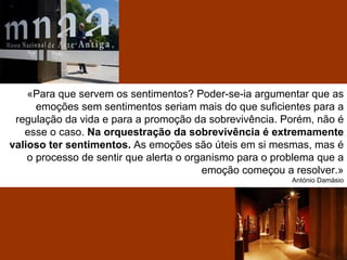 «Para que servem os sentimentos? Poder-se-ia argumentar que as
      emoções sem sentimentos seriam mais do que suficientes para a
 regulação da vida e para a promoção da sobrevivência. Porém, não é
   esse o caso. Na orquestração da sobrevivência é extremamente
valioso ter sentimentos. As emoções são úteis em si mesmas, mas é
    o processo de sentir que alerta o organismo para o problema que a
                                         emoção começou a resolver.»
                                                          António Damásio
 