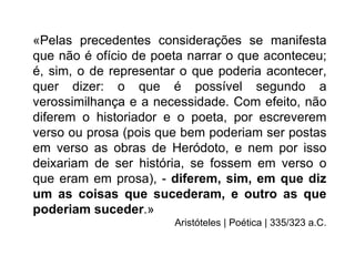 «Pelas precedentes considerações se manifesta
que não é ofício de poeta narrar o que aconteceu;
é, sim, o de representar o que poderia acontecer,
quer dizer: o que é possível segundo a
verossimilhança e a necessidade. Com efeito, não
diferem o historiador e o poeta, por escreverem
verso ou prosa (pois que bem poderiam ser postas
em verso as obras de Heródoto, e nem por isso
deixariam de ser história, se fossem em verso o
que eram em prosa), - diferem, sim, em que diz
um as coisas que sucederam, e outro as que
poderiam suceder.»
                       Aristóteles | Poética | 335/323 a.C.
 