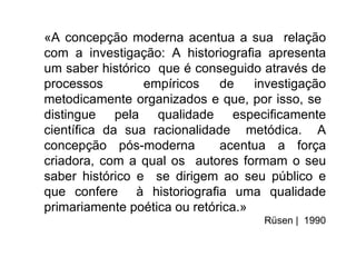 «A concepção moderna acentua a sua relação
com a investigação: A historiograﬁa apresenta
um saber histórico que é conseguido através de
processos        empíricos    de    investigação
metodicamente organizados e que, por isso, se
distingue pela qualidade especiﬁcamente
cientíﬁca da sua racionalidade metódica. A
concepção pós-moderna         acentua a força
criadora, com a qual os autores formam o seu
saber histórico e se dirigem ao seu público e
que confere à historiograﬁa uma qualidade
primariamente poética ou retórica.»
                                     Rüsen | 1990
 