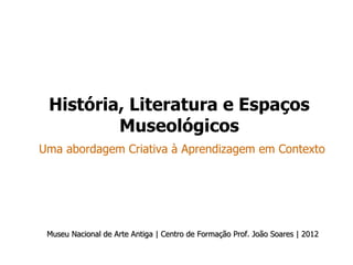 História, Literatura e Espaços
         Museológicos
Uma abordagem Criativa à Aprendizagem em Contexto




 Museu Nacional de Arte Antiga | Centro de Formação Prof. João Soares | 2012
 