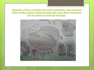 Quando o Elmer se juntou aos outros elefantes, eles estavam
todos muito quietos. Nenhum deles deu pelo Elmer enquanto
ele se metia no meio de manada.
 