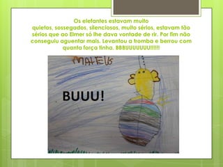 Os elefantes estavam muito
quietos, sossegados, silenciosos, muito sérios, estavam tão
sérios que ao Elmer só lhe dava vontade de rir. Por fim não
conseguiu aguentar mais. Levantou a tromba e berrou com
quanta força tinha. BBBUUUUUUU!!!!!!
 