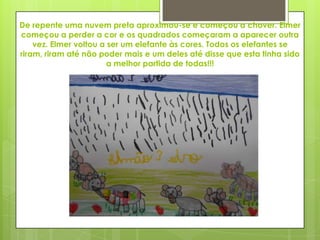 De repente uma nuvem preta aproximou-se e começou a chover. Elmer
começou a perder a cor e os quadrados começaram a aparecer outra
vez. Elmer voltou a ser um elefante às cores. Todos os elefantes se
riram, riram até não poder mais e um deles até disse que esta tinha sido
a melhor partida de todas!!!
 