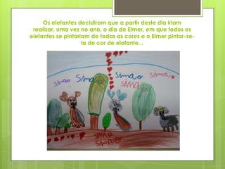 Os elefantes decidiram que a partir deste dia iriam
realizar, uma vez no ano, o dia do Elmer, em que todos os
elefantes se pintariam de todas as cores e o Elmer pintar-se-
ia de cor de elefante...
 
