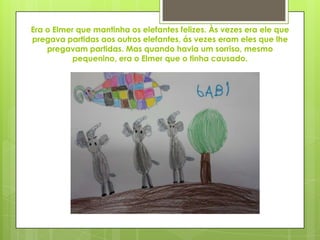 Era o Elmer que mantinha os elefantes felizes. Às vezes era ele que
pregava partidas aos outros elefantes, ás vezes eram eles que lhe
pregavam partidas. Mas quando havia um sorriso, mesmo
pequenino, era o Elmer que o tinha causado.
 