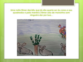 Uma noite Elmer decidiu que já não queria ser às cores e aos
quadrados e pela manhã o Elmer saiu de mansinho sem
ninguém dar por isso...
 