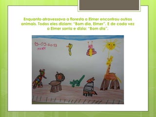 Enquanto atravessava a floresta o Elmer encontrou outros
animais. Todos eles diziam: “Bom dia, Elmer”. E de cada vez
o Elmer sorria e dizia: “Bom dia”.
 