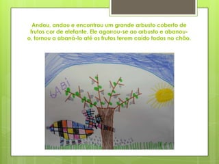 Andou, andou e encontrou um grande arbusto coberto de
frutos cor de elefante. Ele agarrou-se ao arbusto e abanou-
o, tornou a abaná-lo até os frutos terem caído todos no chão.
 