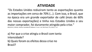 “Os Estados Unidos reduziram tanto as exportações quanto
as importações em cerca de 70% (...). Com isso, o Brasil, que
na época era um grande exportador de café (mais de 60%
das nossas exportações) e tinha nos Estados Unidos o seu
maior comprador, foi duramente atingido pela crise.”
BOULOS JR., Alfredo. História: Sociedade & Cidadania. 9. ano. 4. ed. São Paulo: FTD, 2018. p. 117.
a) Por que a crise atingiu o Brasil com tanta
intensidade?
b) Quais foram os efeitos dessa crise no
Brasil?
ATIVIDADE
 