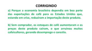 a) Porque a economia brasileira dependia em boa parte
das exportações de café para os Estados Unidos que,
estando em crise, reduziram a importação deste produto.
b) Sem comprador, os estoques de café aumentaram e os
preços deste produto caíram, o que arruinou muitos
cafeicultores, gerando desemprego e carestia.
CORRIGINDO
 