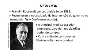 ● Franklin Roosevelt venceu a eleição de 1932.
● Reconheceu a necessidade da intervenção do governo na
economia. New Deal (novo acordo).
NEW DEAL
● A principal medida era criar
empregos, para dar aos cidadãos
poder de compra.
● Com a volta do consumo, as
fábricas voltariam a produzir.
 
