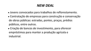 ● Jovens convocados para trabalhos de reflorestamento.
● Contratação de empresas para construção e conservação
de obras públicas: estradas, pontes, praças, prédios
públicos, entre outras.
● Criação de bancos de investimento, para oferecer
empréstimos para manter a produção agrícola e
industrial.
NEW DEAL
 