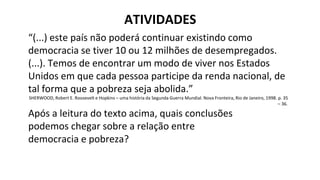 ATIVIDADES
“(...) este país não poderá continuar existindo como
democracia se tiver 10 ou 12 milhões de desempregados.
(...). Temos de encontrar um modo de viver nos Estados
Unidos em que cada pessoa participe da renda nacional, de
tal forma que a pobreza seja abolida.”
SHERWOOD, Robert E. Roosevelt e Hopkins – uma história da Segunda Guerra Mundial. Nova Fronteira, Rio de Janeiro, 1998. p. 35
– 36.
Após a leitura do texto acima, quais conclusões
podemos chegar sobre a relação entre
democracia e pobreza?
 
