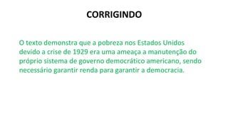 CORRIGINDO
O texto demonstra que a pobreza nos Estados Unidos
devido a crise de 1929 era uma ameaça a manutenção do
próprio sistema de governo democrático americano, sendo
necessário garantir renda para garantir a democracia.
 