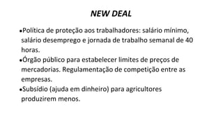 ●Política de proteção aos trabalhadores: salário mínimo,
salário desemprego e jornada de trabalho semanal de 40
horas.
●Órgão público para estabelecer limites de preços de
mercadorias. Regulamentação de competição entre as
empresas.
●Subsídio (ajuda em dinheiro) para agricultores
produzirem menos.
NEW DEAL
 