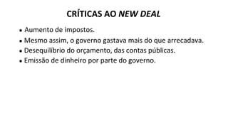 ● Aumento de impostos.
● Mesmo assim, o governo gastava mais do que arrecadava.
● Desequilíbrio do orçamento, das contas públicas.
● Emissão de dinheiro por parte do governo.
CRÍTICAS AO NEW DEAL
 