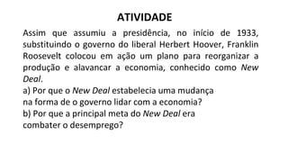 Assim que assumiu a presidência, no início de 1933,
substituindo o governo do liberal Herbert Hoover, Franklin
Roosevelt colocou em ação um plano para reorganizar a
produção e alavancar a economia, conhecido como New
Deal.
a) Por que o New Deal estabelecia uma mudança
na forma de o governo lidar com a economia?
b) Por que a principal meta do New Deal era
combater o desemprego?
ATIVIDADE
 