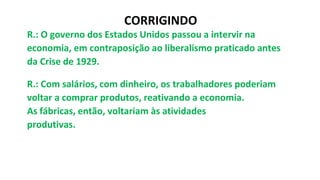 R.: O governo dos Estados Unidos passou a intervir na
economia, em contraposição ao liberalismo praticado antes
da Crise de 1929.
R.: Com salários, com dinheiro, os trabalhadores poderiam
voltar a comprar produtos, reativando a economia.
As fábricas, então, voltariam às atividades
produtivas.
CORRIGINDO
 