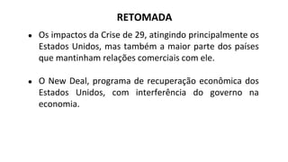 ● Os impactos da Crise de 29, atingindo principalmente os
Estados Unidos, mas também a maior parte dos países
que mantinham relações comerciais com ele.
● O New Deal, programa de recuperação econômica dos
Estados Unidos, com interferência do governo na
economia.
RETOMADA
 