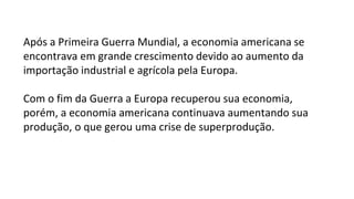 Após a Primeira Guerra Mundial, a economia americana se
encontrava em grande crescimento devido ao aumento da
importação industrial e agrícola pela Europa.
Com o fim da Guerra a Europa recuperou sua economia,
porém, a economia americana continuava aumentando sua
produção, o que gerou uma crise de superprodução.
 