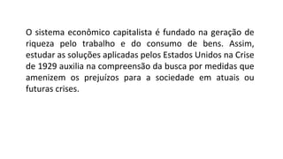 O sistema econômico capitalista é fundado na geração de
riqueza pelo trabalho e do consumo de bens. Assim,
estudar as soluções aplicadas pelos Estados Unidos na Crise
de 1929 auxilia na compreensão da busca por medidas que
amenizem os prejuízos para a sociedade em atuais ou
futuras crises.
 