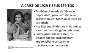 ● Também chamada de “Grande
Depressão”, gerou um clima de
pessimismo em todos os setores da
sociedade.
● Nos Estados Unidos, os mais pobres
foram os mais atingidos pela crise.
● Com a profunda recessão, os
Estados Unidos suspenderam
importações e cortaram o
crédito aos demais países.
A CRISE DE 1929 E SEUS EFEITOS
Disponível em:
https://pt.wikipedia.org/wiki/Grande_Depress%C3%A3o. Acesso em
25/03/2021.
 