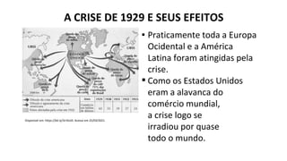 ▪ Praticamente toda a Europa
Ocidental e a América
Latina foram atingidas pela
crise.
▪ Como os Estados Unidos
eram a alavanca do
comércio mundial,
a crise logo se
irradiou por quase
todo o mundo.
A CRISE DE 1929 E SEUS EFEITOS
Disponível em: https://bit.ly/3rrDcd3. Acesso em 25/03/2021.
 