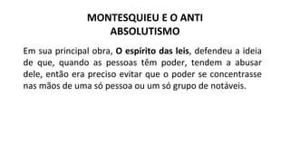 Em sua principal obra, O espírito das leis, defendeu a ideia
de que, quando as pessoas têm poder, tendem a abusar
dele, então era preciso evitar que o poder se concentrasse
nas mãos de uma só pessoa ou um só grupo de notáveis.
MONTESQUIEU E O ANTI
ABSOLUTISMO
 