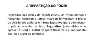 Inspirados nas ideias de Montesquieu, os estadunidenses
Alexander Hamilton e James Madison formularam a teoria
da divisão dos poderes em três: Executivo (para administrar
o país e executar as leis), Legislativo (para elaborar e
aprovar as leis) e Judiciário (para fiscalizar o cumprimento
das leis e julgar os conflitos).
A TRIPARTIÇÃO DO PODER
 