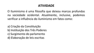 ATIVIDADE
O Iluminismo é uma filosofia que deixou marcas profundas
na sociedade ocidental. Atualmente, inclusive, podemos
verificar a influência do iluminismo em fatos como:
a) Criação da Constituição
b) Instituição dos Três Poderes
c) Surgimento do parlamento
d) Elaboração de leis escritas
 
