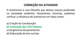 CORREÇÃO DA ATIVIDADE
O Iluminismo é uma filosofia que deixou marcas profundas
na sociedade ocidental. Atualmente, inclusive, podemos
verificar a influência do iluminismo em fatos como:
a) Criação da Constituição
b) Instituição dos Três Poderes
c) Surgimento do parlamento
d) Elaboração de leis escritas
 