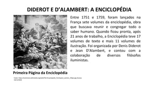 DIDEROT E D’ALAMBERT: A ENCICLOPÉDIA
Entre 1751 e 1759, foram lançados na
França sete volumes da enciclopédia, obra
que buscava reunir e congregar todo o
saber humano. Quando ficou pronta, após
21 anos de trabalho, a Enciclopédia teve 17
volumes de texto e mais 11 volumes de
ilustração. Foi organizada por Denis Diderot
e Jean D’Alambert, e contou com a
colaboração de diversos filósofos
iluministas.
Primeira Página da Enciclopédia
Fonte: https://commons.wikimedia.org/wiki/File:Encyclopedie_frontispice_section_256px.jpg Acesso;
10/12/2020
 