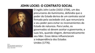 JOHN LOCKE: O CONTRATO SOCIAL
Fonte:
https://pt.wikipedia.org/wiki/John_Lo
cke#/media/Ficheiro:JohnLocke.png
Acesso: 10/12/2020
O inglês John Locke (1632-1704), um dos
precursores do iluminismo, defendia que o
poder do Estado deriva de um contrato social
firmado pela sociedade civil, que renunciaria
a seu poder para evitar os inconvenientes do
Estado de natureza. Para Locke, os
governados só devem aceitar o governante, e
suas leis, quando elegem, democraticamente
seu líder. Essas ideias influenciaram
a independência dos Estados
Unidos (1776).
 