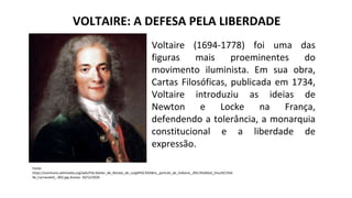 VOLTAIRE: A DEFESA PELA LIBERDADE
Voltaire (1694-1778) foi uma das
figuras mais proeminentes do
movimento iluminista. Em sua obra,
Cartas Filosóficas, publicada em 1734,
Voltaire introduziu as ideias de
Newton e Locke na França,
defendendo a tolerância, a monarquia
constitucional e a liberdade de
expressão.
Fonte:
https://commons.wikimedia.org/wiki/File:Atelier_de_Nicolas_de_Largilli%C3%A8re,_portrait_de_Voltaire,_d%C3%A9tail_(mus%C3%A
9e_Carnavalet)_-002.jpg Acesso: 10/12/2020
 