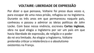 Por dizer o que pensava, Voltaire foi preso duas vezes e,
para escapar de uma nova prisão, refugiou-se na Inglaterra.
Durante os três anos em que permaneceu naquele país,
conheceu e passou a admirar as ideias políticas de John
Locke. Com base nessa vivência, escreveu Cartas inglesas,
obra na qual elogia a Inglaterra por ser um país em que
havia liberdade de expressão, de religião e o poder
do rei era limitado. Ao elogiar a Inglaterra, Voltaire
pretendia criticar a intolerância e o absolutismo
existentes na França.
VOLTAIRE: LIBERDADE DE EXPRESSÃO
 