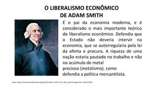 O LIBERALISMO ECONÔMICO
DE ADAM SMITH
É o pai da economia moderna, e é
considerado o mais importante teórico
do liberalismo econômico. Defendia que
o Estado não deveria intervir na
economia, que se autorregularia pela lei
da oferta e procura. A riqueza de uma
nação estaria pautado no trabalho e não
no acúmulo de metal
precioso (metalismo), como
defendia a política mercantilista.
Fonte: https://commons.wikimedia.org/wiki/File:Adam_Smith_The_Muir_portrait.jpg Acesso: 28/11/2020
 