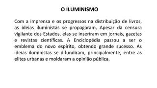 O ILUMINISMO
Com a imprensa e os progressos na distribuição de livros,
as ideias iluministas se propagaram. Apesar da censura
vigilante dos Estados, elas se inseriram em jornais, gazetas
e revistas científicas. A Enciclopédia passou a ser o
emblema do novo espírito, obtendo grande sucesso. As
ideias iluministas se difundiram, principalmente, entre as
elites urbanas e moldaram a opinião pública.
 