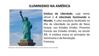 ILUMINISMO NA AMÉRICA
Estátua da Liberdade, cujo nome
oficial é A Liberdade Iluminando o
Mundo, é uma escultura localizada na
ilha da Liberdade no porto de Nova
Iorque, nos Estados Unidos. Presente
francês aos Estados Unidos, no século
XIX. A estátua evoca os princípios do
iluminismo e da Revolução
Francesa.
Disponível em: https://commons.wikimedia.org/wiki/File:Statue_of_Liberty_2007.jpg . Acesso: 28/11/2020
 