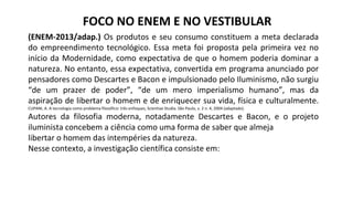 FOCO NO ENEM E NO VESTIBULAR
(ENEM-2013/adap.) Os produtos e seu consumo constituem a meta declarada
do empreendimento tecnológico. Essa meta foi proposta pela primeira vez no
início da Modernidade, como expectativa de que o homem poderia dominar a
natureza. No entanto, essa expectativa, convertida em programa anunciado por
pensadores como Descartes e Bacon e impulsionado pelo Iluminismo, não surgiu
“de um prazer de poder”, “de um mero imperialismo humano”, mas da
aspiração de libertar o homem e de enriquecer sua vida, física e culturalmente.
CUPANI, A. A tecnologia como problema filosófico: três enfoques, Scientiae Studia. São Paulo, v. 2 n. 4, 2004 (adaptado).
Autores da filosofia moderna, notadamente Descartes e Bacon, e o projeto
iluminista concebem a ciência como uma forma de saber que almeja
libertar o homem das intempéries da natureza.
Nesse contexto, a investigação científica consiste em:
 