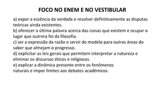 FOCO NO ENEM E NO VESTIBULAR
a) expor a essência da verdade e resolver definitivamente as disputas
teóricas ainda existentes.
b) oferecer a última palavra acerca das coisas que existem e ocupar o
lugar que outrora foi da filosofia.
c) ser a expressão da razão e servir de modelo para outras áreas do
saber que almejam o progresso.
d) explicitar as leis gerais que permitem interpretar a natureza e
eliminar os discursos éticos e religiosos.
e) explicar a dinâmica presente entre os fenômenos
naturais e impor limites aos debates acadêmicos.
 