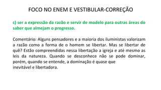 FOCO NO ENEM E VESTIBULAR-CORREÇÃO
c) ser a expressão da razão e servir de modelo para outras áreas do
saber que almejam o progresso.
Comentário: Alguns pensadores e a maioria dos iluministas valorizam
a razão como a forma de o homem se libertar. Mas se libertar de
quê? Estão compreendidas nessa libertação a igreja e até mesmo as
leis da natureza. Quando se desconhece não se pode dominar,
porém, quando se entende, a dominação é quase que
inevitável e libertadora.
 