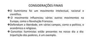 CONSIDERAÇÕES FINAIS
❖O iluminismo foi um movimento intelectual, racional e
científico.
❖ O movimento influenciou vários outros movimentos na
Europa, como a Revolução Francesa.
❖Defendiam a liberdade, em vários campos, como o político, o
econômico e religioso.
❖ Conceitos iluministas estão presentes no nosso dia a dia:
tripartição dos poderes, é um exemplo.
 